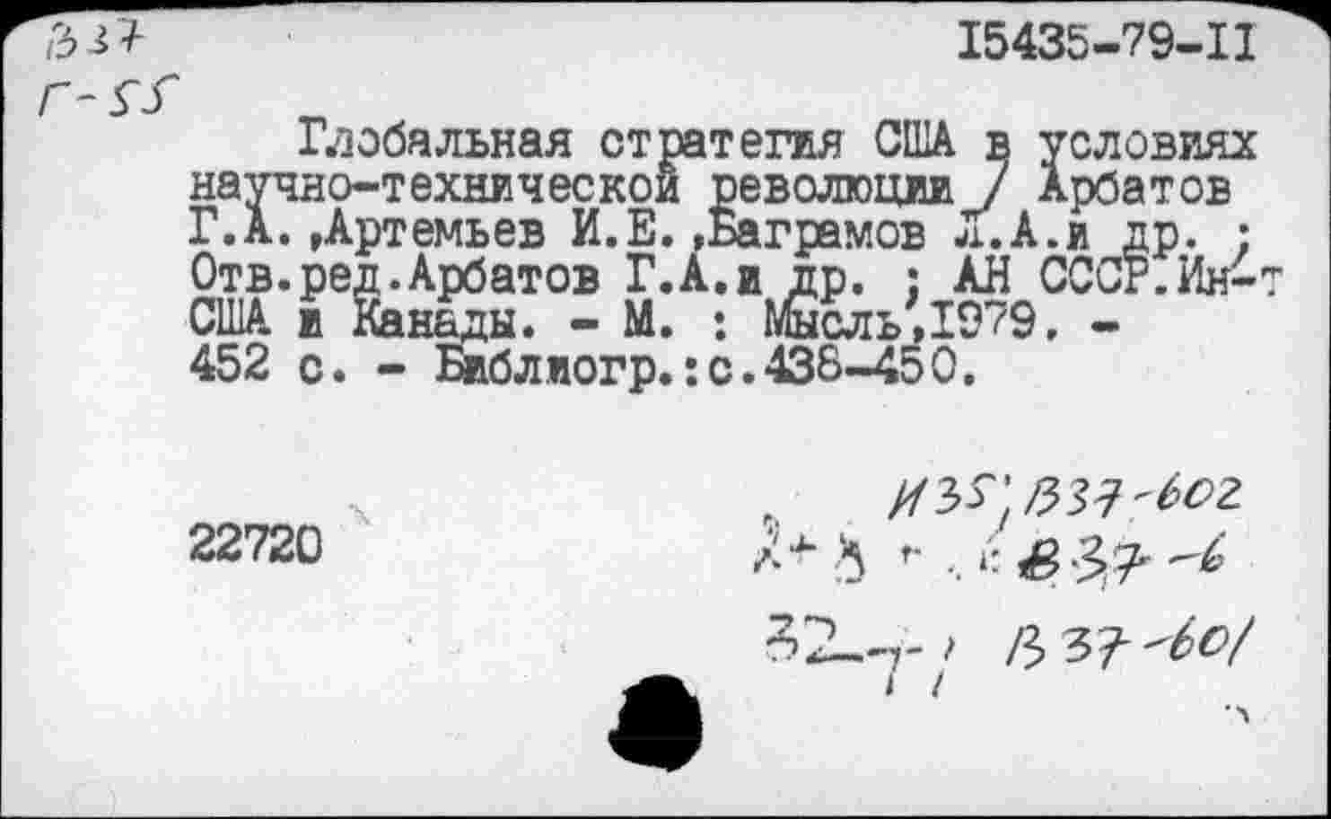 ﻿'5^
15435-79-11
Гдобальная стратегия США в условиях научно-технической революции / Арбатов ГД. »Артемьев И.Е.,Ваграмов л.А.и др. : Отв.ред.Арбатов Г.А.и др. : АН СССР.Ин^т США и Канады. - М. : Мысль'1979, -452 с. - Библиогр.:с.438-450.
22720
р>ъ?'6о/
I /